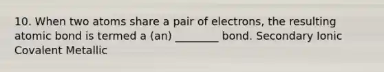 10. When two atoms share a pair of electrons, the resulting atomic bond is termed a (an) ________ bond. Secondary Ionic Covalent Metallic