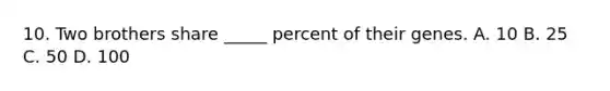 10. Two brothers share _____ percent of their genes. A. 10 B. 25 C. 50 D. 100