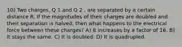 10) Two charges, Q 1 and Q 2 , are separated by a certain distance R. If the magnitudes of their charges are doubled and their separation is halved, then what happens to the electrical force between these charges? A) It increases by a factor of 16. B) It stays the same. C) It is doubled. D) It is quadrupled.