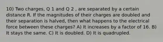 10) Two charges, Q 1 and Q 2 , are separated by a certain distance R. If the magnitudes of their charges are doubled and their separation is halved, then what happens to the electrical force between these charges? A) It increases by a factor of 16. B) It stays the same. C) It is doubled. D) It is quadrupled.