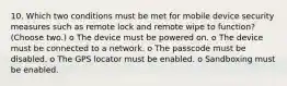 10. Which two conditions must be met for mobile device security measures such as remote lock and remote wipe to function? (Choose two.) o The device must be powered on. o The device must be connected to a network. o The passcode must be disabled. o The GPS locator must be enabled. o Sandboxing must be enabled.