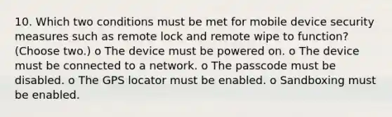 10. Which two conditions must be met for mobile device security measures such as remote lock and remote wipe to function? (Choose two.) o The device must be powered on. o The device must be connected to a network. o The passcode must be disabled. o The GPS locator must be enabled. o Sandboxing must be enabled.