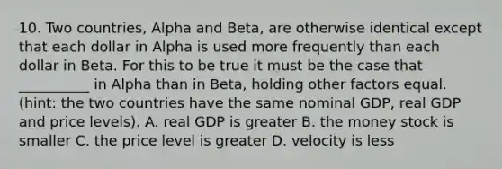 10. Two countries, Alpha and Beta, are otherwise identical except that each dollar in Alpha is used more frequently than each dollar in Beta. For this to be true it must be the case that __________ in Alpha than in Beta, holding other factors equal. (hint: the two countries have the same nominal GDP, real GDP and price levels). A. real GDP is greater B. the money stock is smaller C. the price level is greater D. velocity is less