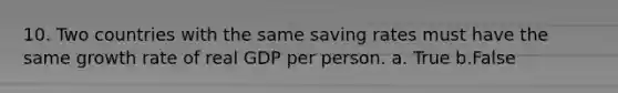 10. Two countries with the same saving rates must have the same growth rate of real GDP per person. a. True b.False