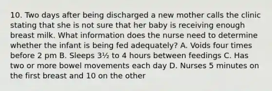 10. Two days after being discharged a new mother calls the clinic stating that she is not sure that her baby is receiving enough breast milk. What information does the nurse need to determine whether the infant is being fed adequately? A. Voids four times before 2 pm B. Sleeps 3½ to 4 hours between feedings C. Has two or more bowel movements each day D. Nurses 5 minutes on the first breast and 10 on the other