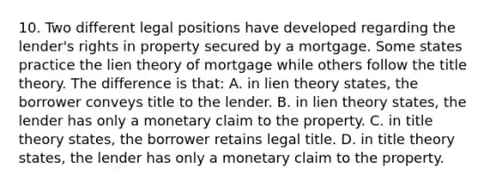 10. Two different legal positions have developed regarding the lender's rights in property secured by a mortgage. Some states practice the lien theory of mortgage while others follow the title theory. The difference is that: A. in lien theory states, the borrower conveys title to the lender. B. in lien theory states, the lender has only a monetary claim to the property. C. in title theory states, the borrower retains legal title. D. in title theory states, the lender has only a monetary claim to the property.