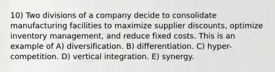 10) Two divisions of a company decide to consolidate manufacturing facilities to maximize supplier discounts, optimize inventory management, and reduce fixed costs. This is an example of A) diversification. B) differentiation. C) hyper-competition. D) vertical integration. E) synergy.