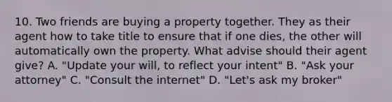 10. Two friends are buying a property together. They as their agent how to take title to ensure that if one dies, the other will automatically own the property. What advise should their agent give? A. "Update your will, to reflect your intent" B. "Ask your attorney" C. "Consult the internet" D. "Let's ask my broker"