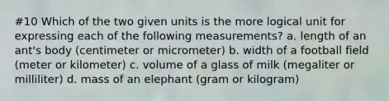 #10 Which of the two given units is the more logical unit for expressing each of the following measurements? a. length of an ant's body (centimeter or micrometer) b. width of a football field (meter or kilometer) c. volume of a glass of milk (megaliter or milliliter) d. mass of an elephant (gram or kilogram)