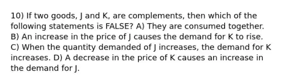 10) If two goods, J and K, are complements, then which of the following statements is FALSE? A) They are consumed together. B) An increase in the price of J causes the demand for K to rise. C) When the quantity demanded of J increases, the demand for K increases. D) A decrease in the price of K causes an increase in the demand for J.