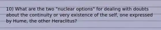 10) What are the two "nuclear options" for dealing with doubts about the continuity or very existence of the self, one expressed by Hume, the other Heraclitus?