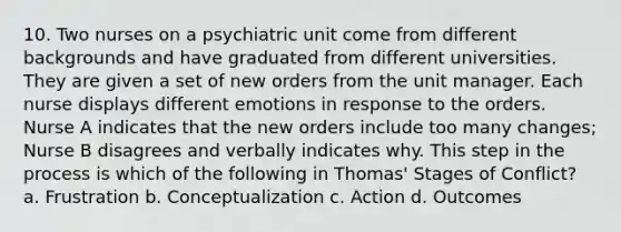 10. Two nurses on a psychiatric unit come from different backgrounds and have graduated from different universities. They are given a set of new orders from the unit manager. Each nurse displays different emotions in response to the orders. Nurse A indicates that the new orders include too many changes; Nurse B disagrees and verbally indicates why. This step in the process is which of the following in Thomas' Stages of Conflict? a. Frustration b. Conceptualization c. Action d. Outcomes