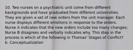 10. Two nurses on a psychiatric unit come from different backgrounds and have graduated from different universities. They are given a set of new orders from the unit manager. Each nurse displays different emotions in response to the orders. Nurse A indicates that the new orders include too many changes; Nurse B disagrees and verbally indicates why. This step in the process is which of the following in Thomas' Stages of Conflict? b. Conceptualization