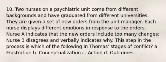 10. Two nurses on a psychiatric unit come from different backgrounds and have graduated from different universities. They are given a set of new orders from the unit manager. Each nurse displays different emotions in response to the orders. Nurse A indicates that the new orders include too many changes; Nurse B disagrees and verbally indicates why. This step in the process is which of the following in Thomas' stages of conflict? a. Frustration b. Conceptualization c. Action d. Outcomes