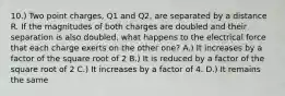 10.) Two point charges, Q1 and Q2, are separated by a distance R. If the magnitudes of both charges are doubled and their separation is also doubled, what happens to the electrical force that each charge exerts on the other one? A.) It increases by a factor of the square root of 2 B.) It is reduced by a factor of the square root of 2 C.) It increases by a factor of 4. D.) It remains the same