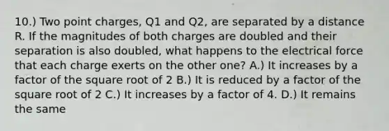 10.) Two point charges, Q1 and Q2, are separated by a distance R. If the magnitudes of both charges are doubled and their separation is also doubled, what happens to the electrical force that each charge exerts on the other one? A.) It increases by a factor of the square root of 2 B.) It is reduced by a factor of the square root of 2 C.) It increases by a factor of 4. D.) It remains the same