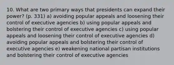 10. What are two primary ways that presidents can expand their power? (p. 331) a) avoiding popular appeals and loosening their control of executive agencies b) using popular appeals and bolstering their control of executive agencies c) using popular appeals and loosening their control of executive agencies d) avoiding popular appeals and bolstering their control of executive agencies e) weakening national partisan institutions and bolstering their control of executive agencies