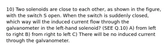 10) Two solenoids are close to each other, as shown in the figure, with the switch S open. When the switch is suddenly closed, which way will the induced current flow through the galvanometer in the left-hand solenoid? (SEE Q.10) A) from left to right B) from right to left C) There will be no induced current through the galvanometer.