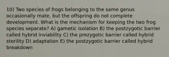 10) Two species of frogs belonging to the same genus occasionally mate, but the offspring do not complete development. What is the mechanism for keeping the two frog species separate? A) gametic isolation B) the postzygotic barrier called hybrid inviability C) the prezygotic barrier called hybrid sterility D) adaptation E) the postzygotic barrier called hybrid breakdown