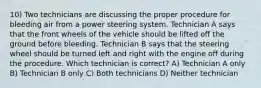 10) Two technicians are discussing the proper procedure for bleeding air from a power steering system. Technician A says that the front wheels of the vehicle should be lifted off the ground before bleeding. Technician B says that the steering wheel should be turned left and right with the engine off during the procedure. Which technician is correct? A) Technician A only B) Technician B only C) Both technicians D) Neither technician