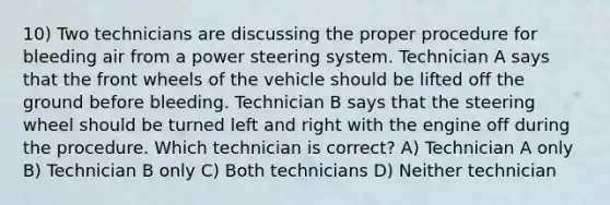 10) Two technicians are discussing the proper procedure for bleeding air from a power steering system. Technician A says that the front wheels of the vehicle should be lifted off the ground before bleeding. Technician B says that the steering wheel should be turned left and right with the engine off during the procedure. Which technician is correct? A) Technician A only B) Technician B only C) Both technicians D) Neither technician