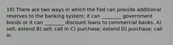 10) There are two ways in which the Fed can provide additional reserves to the banking system: it can ________ government bonds or it can ________ discount loans to commercial banks. A) sell; extend B) sell; call in C) purchase; extend D) purchase; call in