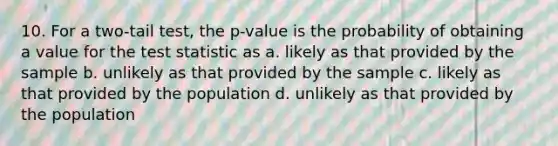 10. For a two-tail test, the p-value is the probability of obtaining a value for <a href='https://www.questionai.com/knowledge/kzeQt8hpQB-the-test-statistic' class='anchor-knowledge'>the test statistic</a> as a. likely as that provided by the sample b. unlikely as that provided by the sample c. likely as that provided by the population d. unlikely as that provided by the population