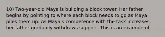 10) Two-year-old Maya is building a block tower. Her father begins by pointing to where each block needs to go as Maya piles them up. As Maya's competence with the task increases, her father gradually withdraws support. This is an example of