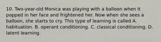 10. Two-year-old Monica was playing with a balloon when it popped in her face and frightened her. Now when she sees a balloon, she starts to cry. This type of learning is called A. habituation. B. <a href='https://www.questionai.com/knowledge/kcaiZj2J12-operant-conditioning' class='anchor-knowledge'>operant conditioning</a>. C. <a href='https://www.questionai.com/knowledge/kI6awfNO2B-classical-conditioning' class='anchor-knowledge'>classical conditioning</a>. D. latent learning.