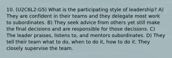 10. (U2C6L2:G5) What is the participating style of leadership? A) They are confident in their teams and they delegate most work to subordinates. B) They seek advice from others yet still make the final decisions and are responsible for those decisions. C) The leader praises, listens to, and mentors subordinates. D) They tell their team what to do, when to do it, how to do it. They closely supervise the team.