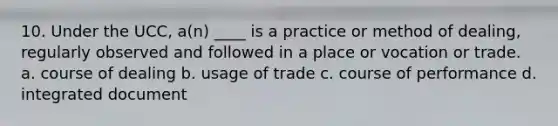 10. Under the UCC, a(n) ____ is a practice or method of dealing, regularly observed and followed in a place or vocation or trade. a. course of dealing b. usage of trade c. course of performance d. integrated document