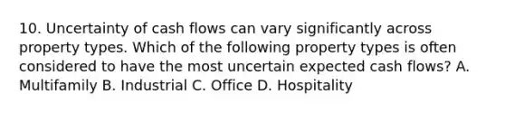 10. Uncertainty of cash flows can vary significantly across property types. Which of the following property types is often considered to have the most uncertain expected cash flows? A. Multifamily B. Industrial C. Office D. Hospitality