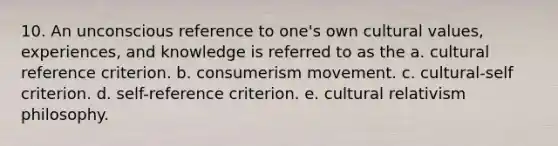 10. An unconscious reference to one's own <a href='https://www.questionai.com/knowledge/kyz76nVU9o-cultural-values' class='anchor-knowledge'>cultural values</a>, experiences, and knowledge is referred to as the a. cultural reference criterion. b. consumerism movement. c. cultural-self criterion. d. self-reference criterion. e. cultural relativism philosophy.