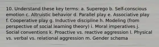 10. Understand these key terms: a. Superego b. Self-conscious emotion c. Altruistic behavior d. Parallel play e. Associative play f. Cooperative play g. Inductive discipline h. Modeling (from perspective of social learning theory) i. Moral imperatives j. Social conventions k. Proactive vs. reactive aggression l. Physical vs. verbal vs. relational aggression m. Gender schema