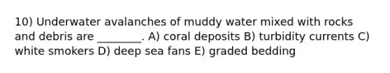 10) Underwater avalanches of muddy water mixed with rocks and debris are ________. A) coral deposits B) turbidity currents C) white smokers D) deep sea fans E) graded bedding