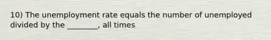 10) The unemployment rate equals the number of unemployed divided by the ________, all times