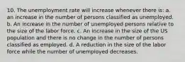 10. The unemployment rate will increase whenever there is: a. an increase in the number of persons classified as unemployed. b. An increase in the number of unemployed persons relative to the size of the labor force. c. An increase in the size of the US population and there is no change in the number of persons classified as employed. d. A reduction in the size of the labor force while the number of unemployed decreases.