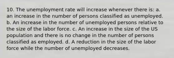 10. The unemployment rate will increase whenever there is: a. an increase in the number of persons classified as unemployed. b. An increase in the number of unemployed persons relative to the size of the labor force. c. An increase in the size of the US population and there is no change in the number of persons classified as employed. d. A reduction in the size of the labor force while the number of unemployed decreases.