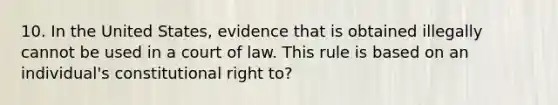 10. In the United States, evidence that is obtained illegally cannot be used in a court of law. This rule is based on an individual's constitutional right to?