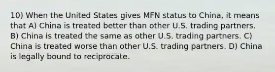 10) When the United States gives MFN status to China, it means that A) China is treated better than other U.S. trading partners. B) China is treated the same as other U.S. trading partners. C) China is treated worse than other U.S. trading partners. D) China is legally bound to reciprocate.