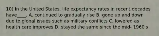 10) In the United States, life expectancy rates in recent decades have____. A. continued to gradually rise B. gone up and down due to global issues such as military conflicts C. lowered as health care improves D. stayed the same since the mid- 1960's