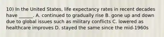 10) In the United States, life expectancy rates in recent decades have ______. A. continued to gradually rise B. gone up and down due to global issues such as military conflicts C. lowered as healthcare improves D. stayed the same since the mid-1960s