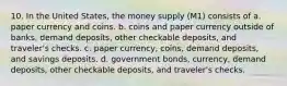 10. In the United States, the money supply (M1) consists of a. paper currency and coins. b. coins and paper currency outside of banks, demand deposits, other checkable deposits, and traveler's checks. c. paper currency, coins, demand deposits, and savings deposits. d. government bonds, currency, demand deposits, other checkable deposits, and traveler's checks.