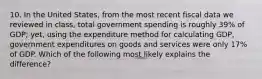 10. In the United States, from the most recent fiscal data we reviewed in class, total government spending is roughly 39% of GDP; yet, using the expenditure method for calculating GDP, government expenditures on goods and services were only 17% of GDP. Which of the following most likely explains the difference?