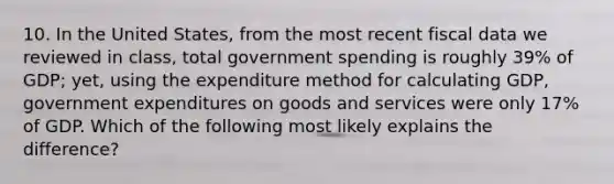 10. In the United States, from the most recent fiscal data we reviewed in class, total government spending is roughly 39% of GDP; yet, using the expenditure method for calculating GDP, government expenditures on goods and services were only 17% of GDP. Which of the following most likely explains the difference?