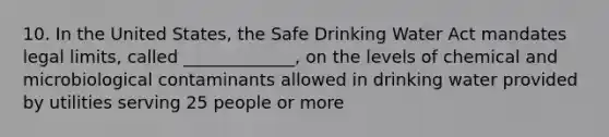 10. In the United States, the Safe Drinking Water Act mandates legal limits, called _____________, on the levels of chemical and microbiological contaminants allowed in drinking water provided by utilities serving 25 people or more