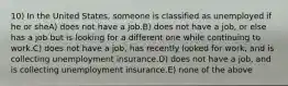 10) In the United States, someone is classified as unemployed if he or sheA) does not have a job.B) does not have a job, or else has a job but is looking for a different one while continuing to work.C) does not have a job, has recently looked for work, and is collecting unemployment insurance.D) does not have a job, and is collecting unemployment insurance.E) none of the above