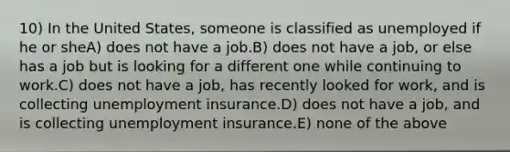 10) In the United States, someone is classified as unemployed if he or sheA) does not have a job.B) does not have a job, or else has a job but is looking for a different one while continuing to work.C) does not have a job, has recently looked for work, and is collecting unemployment insurance.D) does not have a job, and is collecting unemployment insurance.E) none of the above