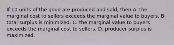 If 10 units of the good are produced and sold, then A. the marginal cost to sellers exceeds the marginal value to buyers. B. total surplus is minimized. C. the marginal value to buyers exceeds the marginal cost to sellers. D. producer surplus is maximized.