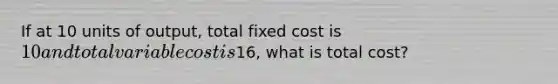 If at 10 units of output, total fixed cost is 10 and total variable cost is16, what is total cost?